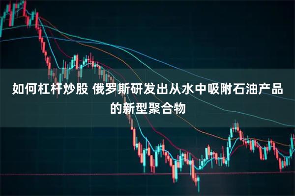 如何杠杆炒股 俄罗斯研发出从水中吸附石油产品的新型聚合物