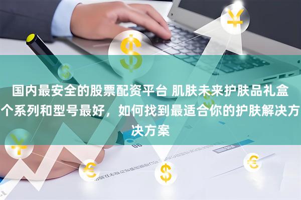 国内最安全的股票配资平台 肌肤未来护肤品礼盒哪个系列和型号最好，如何找到最适合你的护肤解决方案