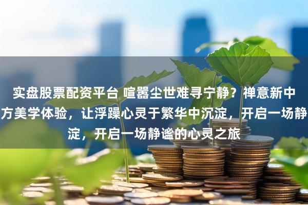 实盘股票配资平台 喧嚣尘世难寻宁静？禅意新中式首饰带来东方美学体验，让浮躁心灵于繁华中沉淀，开启一场静谧的心灵之旅