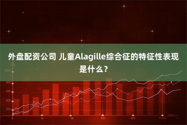 外盘配资公司 儿童Alagille综合征的特征性表现是什么？