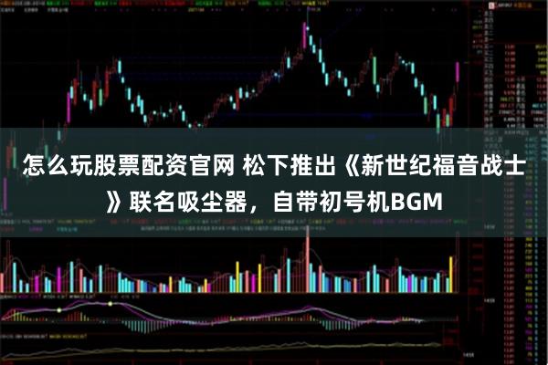 怎么玩股票配资官网 松下推出《新世纪福音战士》联名吸尘器，自带初号机BGM