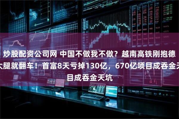 炒股配资公司网 中国不做我不做？越南高铁刚抱德国大腿就翻车！首富8天亏掉130亿，670亿项目成吞金天坑