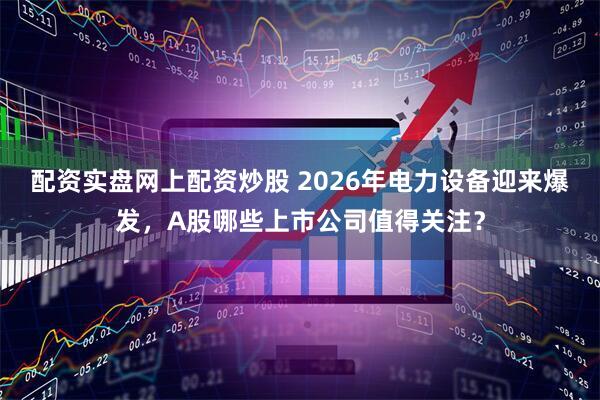 配资实盘网上配资炒股 2026年电力设备迎来爆发，A股哪些上市公司值得关注？