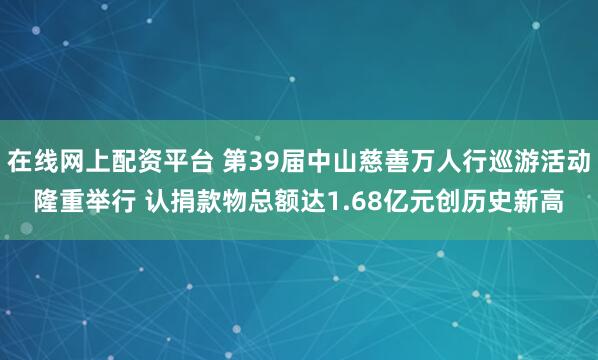 在线网上配资平台 第39届中山慈善万人行巡游活动隆重举行 认捐款物总额达1.68亿元创历史新高