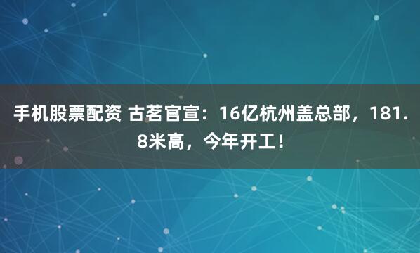 手机股票配资 古茗官宣：16亿杭州盖总部，181.8米高，今年开工！
