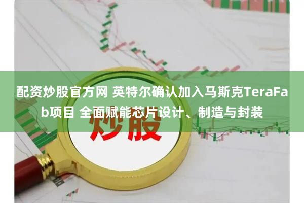 配资炒股官方网 英特尔确认加入马斯克TeraFab项目 全面赋能芯片设计、制造与封装