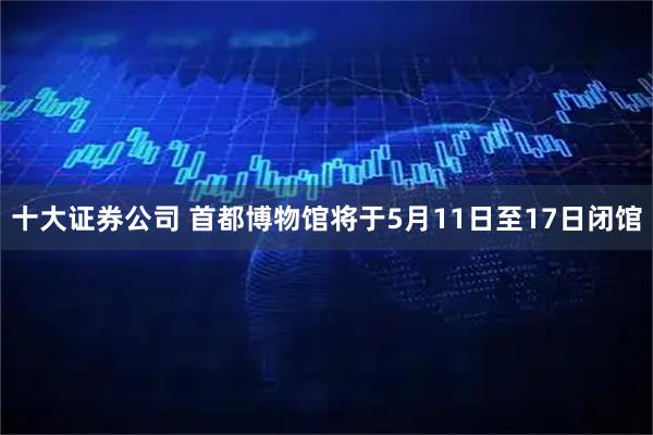 十大证券公司 首都博物馆将于5月11日至17日闭馆