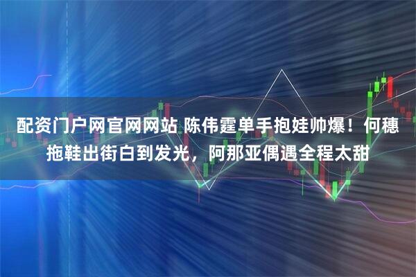 配资门户网官网网站 陈伟霆单手抱娃帅爆！何穗拖鞋出街白到发光，阿那亚偶遇全程太甜