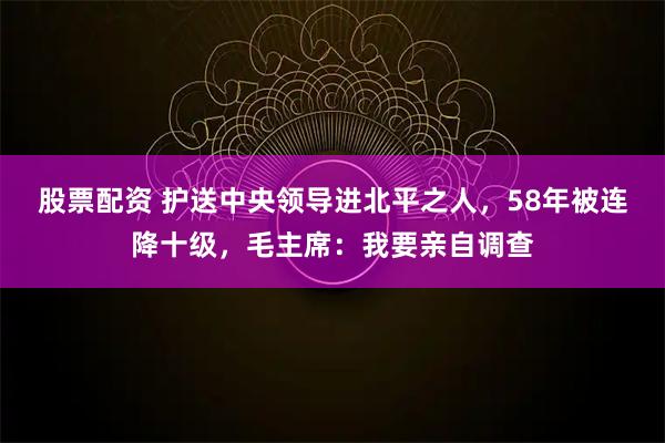 股票配资 护送中央领导进北平之人，58年被连降十级，毛主席：我要亲自调查