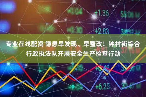 专业在线配资 隐患早发现、早整改！钟村街综合行政执法队开展安全生产检查行动