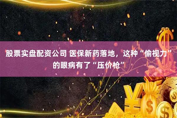 股票实盘配资公司 医保新药落地，这种“偷视力”的眼病有了“压价枪”